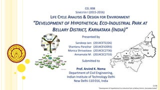 CEL 898
SEMESTER I (2015-2016)
LIFE CYCLE ANALYSIS & DESIGN FOR ENVIRONMENT
“DEVELOPMENT OF HYPOTHETICAL ECO-INDUSTRIAL PARK AT
BELLARY DISTRICT, KARNATAKA (INDIA)”
Presented by
Submitted to
Prof. Arvind K. Nema
Department of Civil Engineering,
Indian Institute of Technology Delhi
New Delhi-110 016, India
“Development of Hypothetical Eco-Industrial Park at Bellary District, Karnataka (India)”
[1/18]
Sandeep Jain (2014CET2226)
Shantanu Parashar (2014CEV2093)
Monica Shrivastava (2014CEC2736)
Annamalai M. (2014CEC2733)
 
