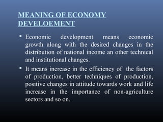MEANING OF ECONOMY
DEVELOEMENT
 Economic development means economic
growth along with the desired changes in the
distribution of national income an other technical
and institutional changes.
 It means increase in the efficiency of the factors
of production, better techniques of production,
positive changes in attitude towards work and life
increase in the importance of non-agriculture
sectors and so on.
 