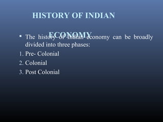HISTORY OF INDIAN
ECONOMY The history of Indian economy can be broadly
divided into three phases:
1. Pre- Colonial
2. Colonial
3. Post Colonial
 