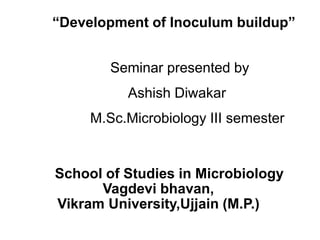 “Development of Inoculum buildup”
Seminar presented by
Ashish Diwakar
M.Sc.Microbiology III semester
School of Studies in Microbiology
Vagdevi bhavan,
Vikram University,Ujjain (M.P.)
 