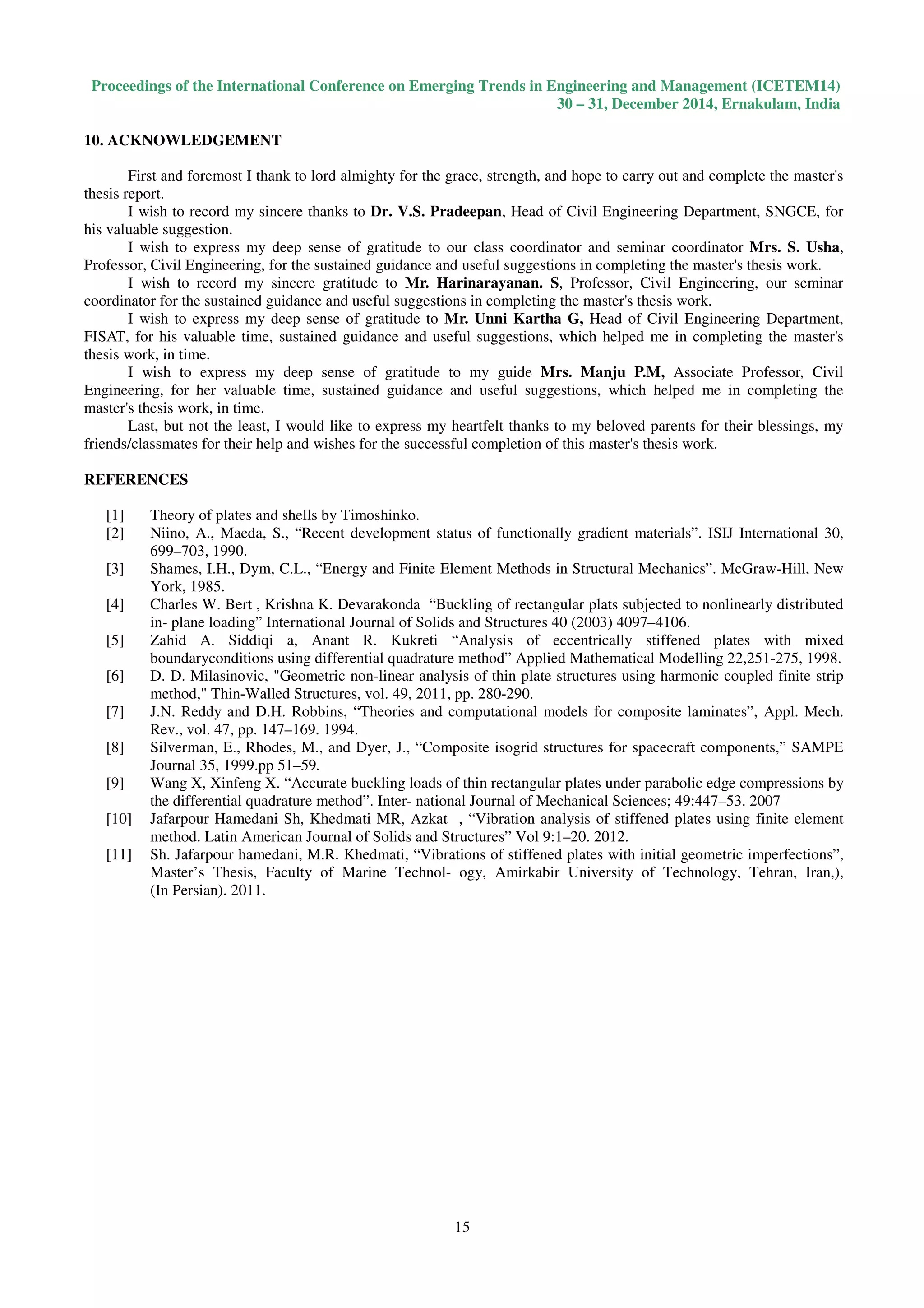 Proceedings of the International Conference on Emerging Trends in Engineering and Management (ICETEM14)
30 – 31, December 2014, Ernakulam, India
15
10. ACKNOWLEDGEMENT
First and foremost I thank to lord almighty for the grace, strength, and hope to carry out and complete the master's
thesis report.
I wish to record my sincere thanks to Dr. V.S. Pradeepan, Head of Civil Engineering Department, SNGCE, for
his valuable suggestion.
I wish to express my deep sense of gratitude to our class coordinator and seminar coordinator Mrs. S. Usha,
Professor, Civil Engineering, for the sustained guidance and useful suggestions in completing the master's thesis work.
I wish to record my sincere gratitude to Mr. Harinarayanan. S, Professor, Civil Engineering, our seminar
coordinator for the sustained guidance and useful suggestions in completing the master's thesis work.
I wish to express my deep sense of gratitude to Mr. Unni Kartha G, Head of Civil Engineering Department,
FISAT, for his valuable time, sustained guidance and useful suggestions, which helped me in completing the master's
thesis work, in time.
I wish to express my deep sense of gratitude to my guide Mrs. Manju P.M, Associate Professor, Civil
Engineering, for her valuable time, sustained guidance and useful suggestions, which helped me in completing the
master's thesis work, in time.
Last, but not the least, I would like to express my heartfelt thanks to my beloved parents for their blessings, my
friends/classmates for their help and wishes for the successful completion of this master's thesis work.
REFERENCES
[1] Theory of plates and shells by Timoshinko.
[2] Niino, A., Maeda, S., “Recent development status of functionally gradient materials”. ISIJ International 30,
699–703, 1990.
[3] Shames, I.H., Dym, C.L., “Energy and Finite Element Methods in Structural Mechanics”. McGraw-Hill, New
York, 1985.
[4] Charles W. Bert , Krishna K. Devarakonda “Buckling of rectangular plats subjected to nonlinearly distributed
in- plane loading” International Journal of Solids and Structures 40 (2003) 4097–4106.
[5] Zahid A. Siddiqi a, Anant R. Kukreti “Analysis of eccentrically stiffened plates with mixed
boundaryconditions using differential quadrature method” Applied Mathematical Modelling 22,251-275, 1998.
[6] D. D. Milasinovic, "Geometric non-linear analysis of thin plate structures using harmonic coupled finite strip
method," Thin-Walled Structures, vol. 49, 2011, pp. 280-290.
[7] J.N. Reddy and D.H. Robbins, “Theories and computational models for composite laminates”, Appl. Mech.
Rev., vol. 47, pp. 147–169. 1994.
[8] Silverman, E., Rhodes, M., and Dyer, J., “Composite isogrid structures for spacecraft components,” SAMPE
Journal 35, 1999.pp 51–59.
[9] Wang X, Xinfeng X. “Accurate buckling loads of thin rectangular plates under parabolic edge compressions by
the differential quadrature method”. Inter- national Journal of Mechanical Sciences; 49:447–53. 2007
[10] Jafarpour Hamedani Sh, Khedmati MR, Azkat , “Vibration analysis of stiffened plates using finite element
method. Latin American Journal of Solids and Structures” Vol 9:1–20. 2012.
[11] Sh. Jafarpour hamedani, M.R. Khedmati, “Vibrations of stiffened plates with initial geometric imperfections”,
Master’s Thesis, Faculty of Marine Technol- ogy, Amirkabir University of Technology, Tehran, Iran,),
(In Persian). 2011.
 