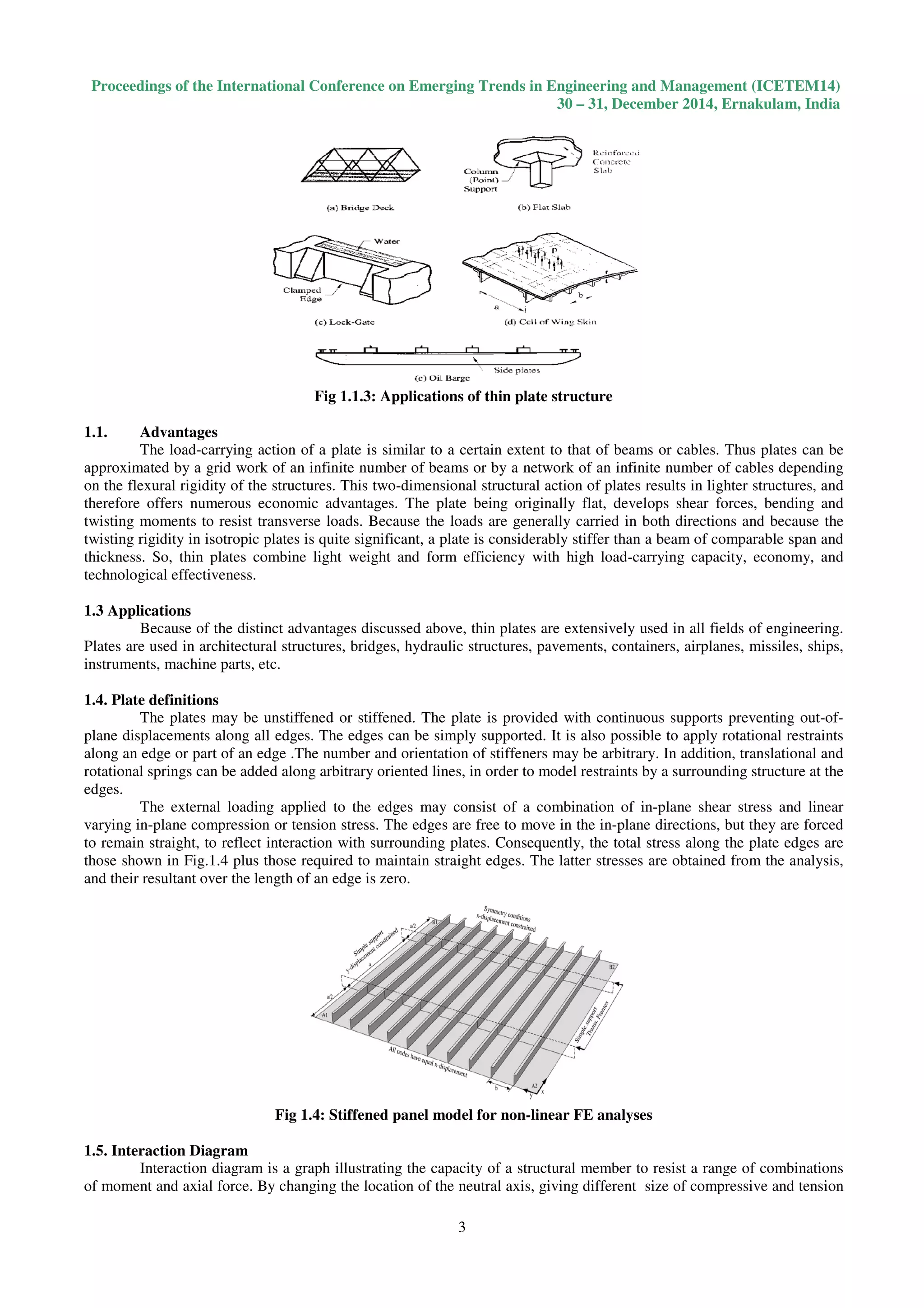 Proceedings of the International Conference on Emerging Trends in Engineering and Management (ICETEM14)
30 – 31, December 2014, Ernakulam, India
3
Fig 1.1.3: Applications of thin plate structure
1.1. Advantages
The load-carrying action of a plate is similar to a certain extent to that of beams or cables. Thus plates can be
approximated by a grid work of an infinite number of beams or by a network of an infinite number of cables depending
on the flexural rigidity of the structures. This two-dimensional structural action of plates results in lighter structures, and
therefore offers numerous economic advantages. The plate being originally flat, develops shear forces, bending and
twisting moments to resist transverse loads. Because the loads are generally carried in both directions and because the
twisting rigidity in isotropic plates is quite significant, a plate is considerably stiffer than a beam of comparable span and
thickness. So, thin plates combine light weight and form efficiency with high load-carrying capacity, economy, and
technological effectiveness.
1.3 Applications
Because of the distinct advantages discussed above, thin plates are extensively used in all fields of engineering.
Plates are used in architectural structures, bridges, hydraulic structures, pavements, containers, airplanes, missiles, ships,
instruments, machine parts, etc.
1.4. Plate definitions
The plates may be unstiffened or stiffened. The plate is provided with continuous supports preventing out-of-
plane displacements along all edges. The edges can be simply supported. It is also possible to apply rotational restraints
along an edge or part of an edge .The number and orientation of stiffeners may be arbitrary. In addition, translational and
rotational springs can be added along arbitrary oriented lines, in order to model restraints by a surrounding structure at the
edges.
The external loading applied to the edges may consist of a combination of in-plane shear stress and linear
varying in-plane compression or tension stress. The edges are free to move in the in-plane directions, but they are forced
to remain straight, to reflect interaction with surrounding plates. Consequently, the total stress along the plate edges are
those shown in Fig.1.4 plus those required to maintain straight edges. The latter stresses are obtained from the analysis,
and their resultant over the length of an edge is zero.
Fig 1.4: Stiffened panel model for non-linear FE analyses
1.5. Interaction Diagram
Interaction diagram is a graph illustrating the capacity of a structural member to resist a range of combinations
of moment and axial force. By changing the location of the neutral axis, giving different size of compressive and tension
 