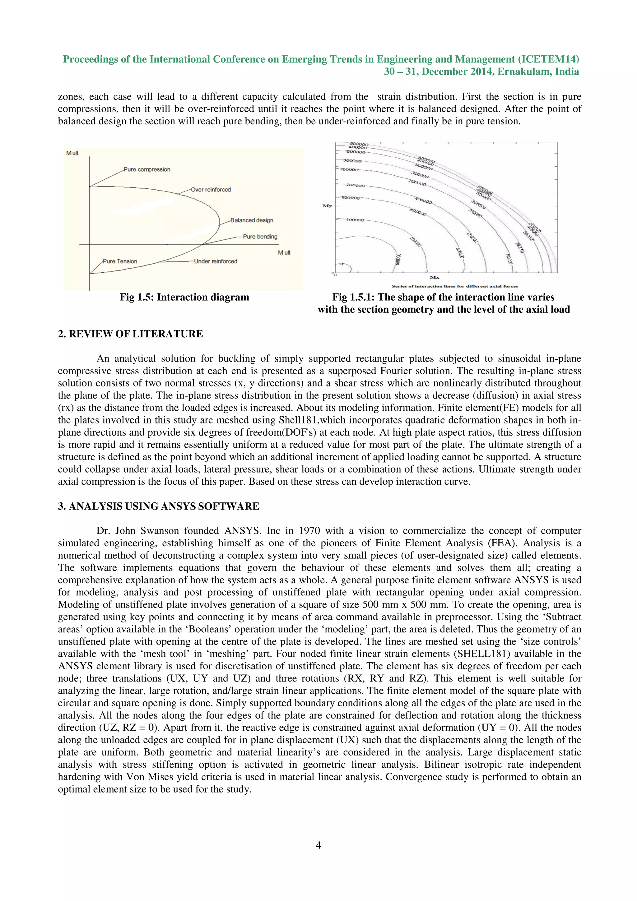 Proceedings of the International Conference on Emerging Trends in Engineering and Management (ICETEM14)
30 – 31, December 2014, Ernakulam, India
4
zones, each case will lead to a different capacity calculated from the strain distribution. First the section is in pure
compressions, then it will be over-reinforced until it reaches the point where it is balanced designed. After the point of
balanced design the section will reach pure bending, then be under-reinforced and finally be in pure tension.
Fig 1.5: Interaction diagram Fig 1.5.1: The shape of the interaction line varies
with the section geometry and the level of the axial load
2. REVIEW OF LITERATURE
An analytical solution for buckling of simply supported rectangular plates subjected to sinusoidal in-plane
compressive stress distribution at each end is presented as a superposed Fourier solution. The resulting in-plane stress
solution consists of two normal stresses (x, y directions) and a shear stress which are nonlinearly distributed throughout
the plane of the plate. The in-plane stress distribution in the present solution shows a decrease (diffusion) in axial stress
(rx) as the distance from the loaded edges is increased. About its modeling information, Finite element(FE) models for all
the plates involved in this study are meshed using Shell181,which incorporates quadratic deformation shapes in both in-
plane directions and provide six degrees of freedom(DOF's) at each node. At high plate aspect ratios, this stress diffusion
is more rapid and it remains essentially uniform at a reduced value for most part of the plate. The ultimate strength of a
structure is defined as the point beyond which an additional increment of applied loading cannot be supported. A structure
could collapse under axial loads, lateral pressure, shear loads or a combination of these actions. Ultimate strength under
axial compression is the focus of this paper. Based on these stress can develop interaction curve.
3. ANALYSIS USING ANSYS SOFTWARE
Dr. John Swanson founded ANSYS. Inc in 1970 with a vision to commercialize the concept of computer
simulated engineering, establishing himself as one of the pioneers of Finite Element Analysis (FEA). Analysis is a
numerical method of deconstructing a complex system into very small pieces (of user-designated size) called elements.
The software implements equations that govern the behaviour of these elements and solves them all; creating a
comprehensive explanation of how the system acts as a whole. A general purpose finite element software ANSYS is used
for modeling, analysis and post processing of unstiffened plate with rectangular opening under axial compression.
Modeling of unstiffened plate involves generation of a square of size 500 mm x 500 mm. To create the opening, area is
generated using key points and connecting it by means of area command available in preprocessor. Using the ‘Subtract
areas’ option available in the ‘Booleans’ operation under the ‘modeling’ part, the area is deleted. Thus the geometry of an
unstiffened plate with opening at the centre of the plate is developed. The lines are meshed set using the ‘size controls’
available with the ‘mesh tool’ in ‘meshing’ part. Four noded finite linear strain elements (SHELL181) available in the
ANSYS element library is used for discretisation of unstiffened plate. The element has six degrees of freedom per each
node; three translations (UX, UY and UZ) and three rotations (RX, RY and RZ). This element is well suitable for
analyzing the linear, large rotation, and/large strain linear applications. The finite element model of the square plate with
circular and square opening is done. Simply supported boundary conditions along all the edges of the plate are used in the
analysis. All the nodes along the four edges of the plate are constrained for deflection and rotation along the thickness
direction (UZ, RZ = 0). Apart from it, the reactive edge is constrained against axial deformation (UY = 0). All the nodes
along the unloaded edges are coupled for in plane displacement (UX) such that the displacements along the length of the
plate are uniform. Both geometric and material linearity’s are considered in the analysis. Large displacement static
analysis with stress stiffening option is activated in geometric linear analysis. Bilinear isotropic rate independent
hardening with Von Mises yield criteria is used in material linear analysis. Convergence study is performed to obtain an
optimal element size to be used for the study.
 