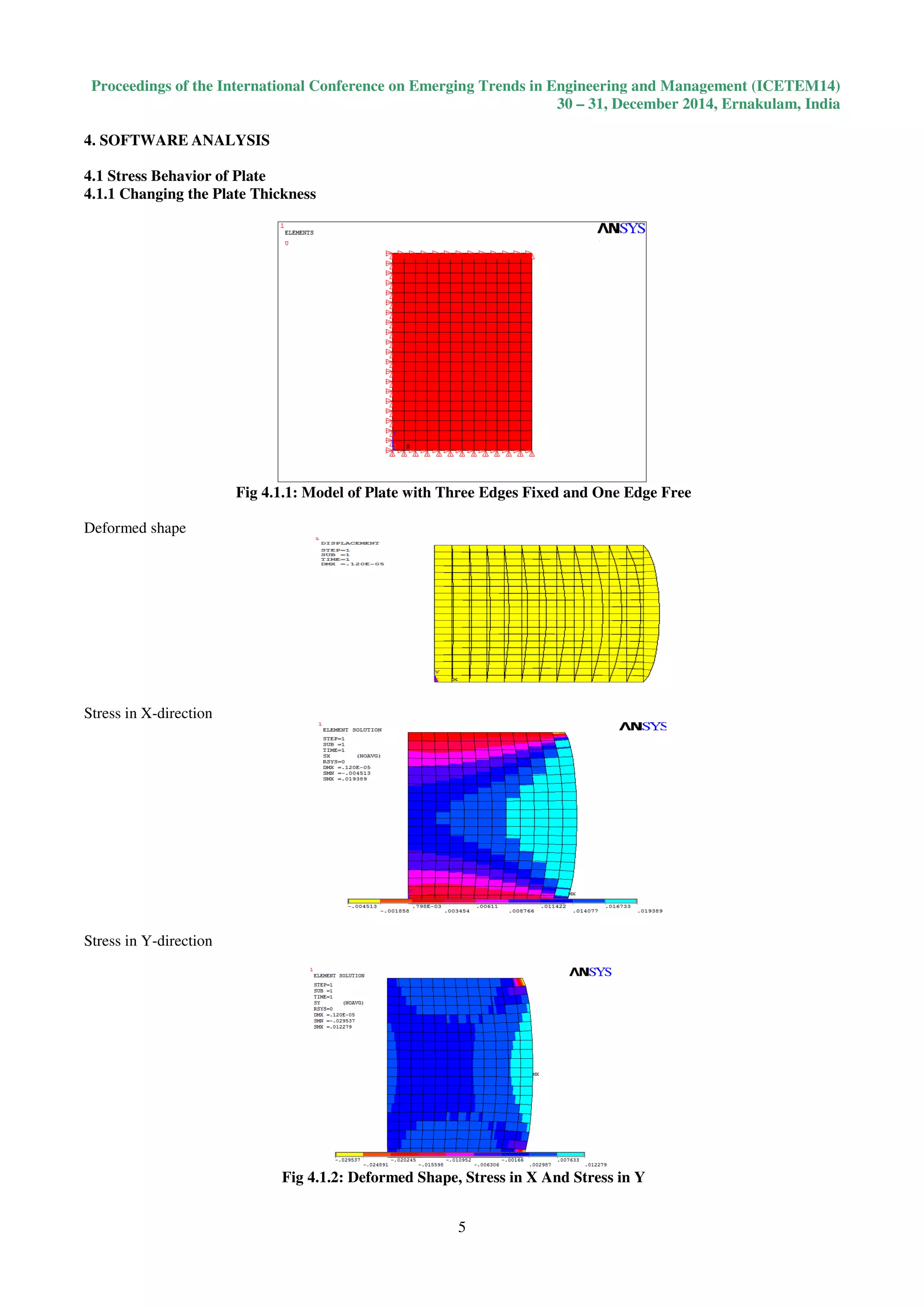 Proceedings of the International Conference on Emerging Trends in Engineering and Management (ICETEM14)
30 – 31, December 2014, Ernakulam, India
5
4. SOFTWARE ANALYSIS
4.1 Stress Behavior of Plate
4.1.1 Changing the Plate Thickness
Fig 4.1.1: Model of Plate with Three Edges Fixed and One Edge Free
Deformed shape
Stress in X-direction
Stress in Y-direction
Fig 4.1.2: Deformed Shape, Stress in X And Stress in Y
 