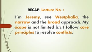 RECAP: Lecture No. 1
I’m Jeremy, see Westphalia, the
narrow and the broad approach. My
scope is not limited b/c I follow core
principles to resolve conflicts.
 