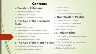 1. Pre-state Relations
1.1. The Decline and Fall of Rome
1.2. The Role of the Church
1.3. The Rise of Monarchs and Nobles
2. The Age of the Territorial
State
2.1. The Advent of States
2.2. The Emergence of the Interstate System
2.3. The Rise of Modern International Relations
2.4. The Division of Europe
2.5. The Modern Interstate System
3. The Age of the Nation State
3.1. Innovations and World-Wide Wars
3.2. Reason, Rights and Revolutions
3.3. Nations at Arms
3.4. War and Peace
3.5. The Modern Nation-State System
4. Non-Western Politics
4.1. Nations, States and Colonies
4.2. The Last Wave of Expansionism
4.3. The Age of Imperialism
5. The Twentieth Century
5.1. Industrialism
5.2. The Erosion of the Nation-State System
5.3. First World War
5.4. The First World War and the Aftermath
5.5. The World Divided
6. The Post-Cold War World
Contents
 