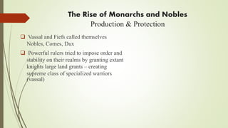 The Rise of Monarchs and Nobles
Production & Protection
 Vassal and Fiefs called themselves
Nobles, Comes, Dux
 Powerful rulers tried to impose order and
stability on their realms by granting extant
knights large land grants – creating
supreme class of specialized warriors
(vassal)
 