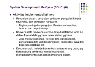 System Development Life Cycle (SDLC) (6)
l Aktivitas implementasi lainnya
l Pengujian sistem: pengujian software, pengujian kinerja
situs web, dan pengujian hardware.
l Bagian penting dari pengujian :Peninjauan tampilan,
laporan dan output lainnya.
l Konversi data :konversi elemen data di database lama ke
dalam format data yg baru untuk sistem yg baru.
l Juga meliputi kegiatan : koreksi data yg tidak tepat,
penyaringan data yg tidak diinginkan, konsolidasi data dari
beberapa database dll.
l Dokumentasi : metode komunikasi antara orang orang yg
bertanggung jawab utk mengembangkan,
mengimplementasikan dan memelihara sistem.
 