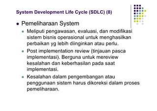 System Development Life Cycle (SDLC) (8)
l Pemeliharaan System
l Meliputi pengawasan, evaluasi, dan modifikasi
sistem bisnis operasional untuk menghasilkan
perbaikan yg lebih diinginkan atau perlu.
l Post implementation review (tinjauan pasca
implementasi). Berguna untuk mereview
kesalahan dan keberhasilan pada saat
implementasi.
l Kesalahan dalam pengembangan atau
penggunaan sistem harus dikoreksi dalam proses
pemeliharaan.
 
