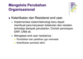 Mengelola Perubahan
Organisasional
l Keterlibatan dan Resistensi end user.
l Implementasi sistem/teknologi baru dapat
membuat para karyawan ketakutan dan resisten
terhadap dampak perubahan. Contoh penerapan
ERP, CRM dll.
l Mengatasi end user resistance :
l Pendidikan dan pelatihan ygn memadai
l Keterlibatan pemakai akhir.
 