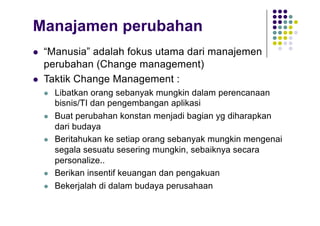 Manajamen perubahan
l “Manusia” adalah fokus utama dari manajemen
perubahan (Change management)
l Taktik Change Management :
l Libatkan orang sebanyak mungkin dalam perencanaan
bisnis/TI dan pengembangan aplikasi
l Buat perubahan konstan menjadi bagian yg diharapkan
dari budaya
l Beritahukan ke setiap orang sebanyak mungkin mengenai
segala sesuatu sesering mungkin, sebaiknya secara
personalize..
l Berikan insentif keuangan dan pengakuan
l Bekerjalah di dalam budaya perusahaan
 