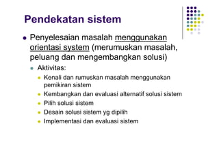 Pendekatan sistem
l Penyelesaian masalah menggunakan
orientasi system (merumuskan masalah,
peluang dan mengembangkan solusi)
l Aktivitas:
l Kenali dan rumuskan masalah menggunakan
pemikiran sistem
l Kembangkan dan evaluasi alternatif solusi sistem
l Pilih solusi sistem
l Desain solusi sistem yg dipilih
l Implementasi dan evaluasi sistem
 
