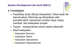 System Development Life Cycle (SDLC)
l Investigasi
l Feasibility study (Study Kelayakan) :Studi awal utk
merumuskan informasi yg dibutuhkan oleh
pemakai akhir, kebutuhan sumber daya, biaya,
manfaat, dan kelayakan proyek.
l Tujuan : mengevaluasi solusi sistem alternatif.
l Studi kelayakan :
l Kelayakan Ekonomi
l Kelayakan Teknis
l Kelayakan Operasional
l Kelayakan Organisasional
 