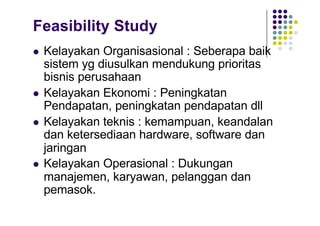 Feasibility Study
l Kelayakan Organisasional : Seberapa baik
sistem yg diusulkan mendukung prioritas
bisnis perusahaan
l Kelayakan Ekonomi : Peningkatan
Pendapatan, peningkatan pendapatan dll
l Kelayakan teknis : kemampuan, keandalan
dan ketersediaan hardware, software dan
jaringan
l Kelayakan Operasional : Dukungan
manajemen, karyawan, pelanggan dan
pemasok.
 