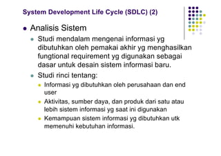System Development Life Cycle (SDLC) (2)
l Analisis Sistem
l Studi mendalam mengenai informasi yg
dibutuhkan oleh pemakai akhir yg menghasilkan
fungtional requirement yg digunakan sebagai
dasar untuk desain sistem informasi baru.
l Studi rinci tentang:
l Informasi yg dibutuhkan oleh perusahaan dan end
user
l Aktivitas, sumber daya, dan produk dari satu atau
lebih sistem informasi yg saat ini digunakan
l Kemampuan sistem informasi yg dibutuhkan utk
memenuhi kebutuhan informasi.
 
