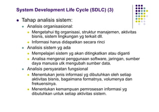System Development Life Cycle (SDLC) (3)
l Tahap analisis sistem:
l Analisis organisasional:
l Mengetahui ttg organisasi, struktur manajemen, aktivitas
bisnis, sistem lingkungan yg terkait dll.
l Informasi harus didapatkan secara rinci
l Analisis sistem yg ada
l Mempelajari sistem yg akan ditingkatkan atau diganti
l Analisa mengenai penggunaan software, jaringan, sumber
daya manusia utk mengubah sumber data.
l Analisis persyaratan fungsional
l Menentukan jenis informasi yg dibutuhkan oleh setiap
aktivitas bisnis, bagaimana formatnya, volumenya dan
frekuensinya.
l Menentukan kemampuan pemrosesan informasi yg
dibutuhkan untuk setiap aktivitas sistem.
 