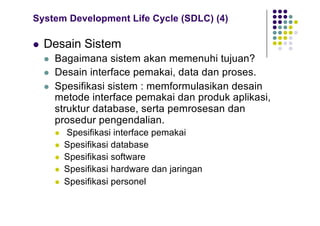 System Development Life Cycle (SDLC) (4)
l Desain Sistem
l Bagaimana sistem akan memenuhi tujuan?
l Desain interface pemakai, data dan proses.
l Spesifikasi sistem : memformulasikan desain
metode interface pemakai dan produk aplikasi,
struktur database, serta pemrosesan dan
prosedur pengendalian.
l Spesifikasi interface pemakai
l Spesifikasi database
l Spesifikasi software
l Spesifikasi hardware dan jaringan
l Spesifikasi personel
 