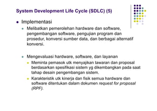 System Development Life Cycle (SDLC) (5)
l Implementasi
l Melibatkan pemerolehan hardware dan software,
pengembangan software, pengujian program dan
prosedur, konversi sumber data, dan berbagai alternatif
konversi.
l Mengevaluasi hardware, software, dan layanan
l Meminta pemasok utk menyajikan tawaran dan proposal
berdasarkan spesifikasi sistem yg dikembangkan pada saat
tahap desain pengembangan sistem.
l Karakteristik utk kinerja dan fisik semua hardware dan
software ditentukan dalam dokumen request for proposal
(RPF).
 