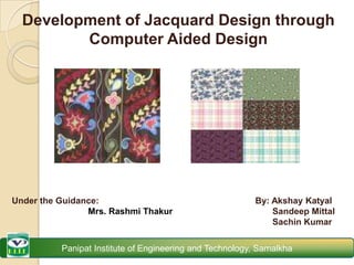 Development of Jacquard Design through Computer Aided Design Under the Guidance:                                 Mrs. RashmiThakur By: AkshayKatyal SandeepMittal Sachin Kumar Panipat Institute of Engineering and Technology, Samalkha 