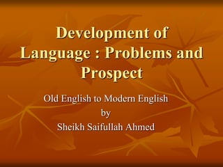 Development of
Language : Problems and
Prospect
Old English to Modern English
by
Sheikh Saifullah Ahmed
 