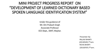 MINI PROJECT PROGRESS REPORT ON
“DEVELOPMENT OF LEARNED DICTIONARY BASED
SPOKEN LANGUAGE IDENTIFICATION SYSTEM”
Under the guidance of
Mr. Om Prakash Singh
Associate Professor
ECE Dept., SMIT, Majitar.
Presented By:
PALLAVI BHARTI
(20130549) 7thsem.
RICHA BHARTI
(20130707) 7thsem.
 