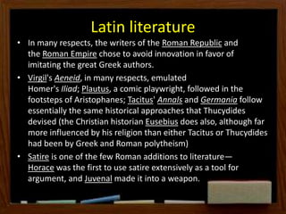 Latin literature
• In many respects, the writers of the Roman Republic and
the Roman Empire chose to avoid innovation in favor of
imitating the great Greek authors.
• Virgil's Aeneid, in many respects, emulated
Homer's Iliad; Plautus, a comic playwright, followed in the
footsteps of Aristophanes; Tacitus' Annals and Germania follow
essentially the same historical approaches that Thucydides
devised (the Christian historian Eusebius does also, although far
more influenced by his religion than either Tacitus or Thucydides
had been by Greek and Roman polytheism)
• Satire is one of the few Roman additions to literature—
Horace was the first to use satire extensively as a tool for
argument, and Juvenal made it into a weapon.
 