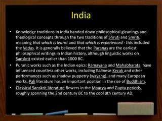 India
• Knowledge traditions in India handed down philosophical gleanings and
theological concepts through the two traditions of Shruti and Smriti,
meaning that which is learnt and that which is experienced - this included
the Vedas. It is generally believed that the Puranas are the earliest
philosophical writings in Indian history, although linguistic works on
Sanskrit existed earlier than 1000 BC.
• Puranic works such as the Indian epics: Ramayana and Mahabharata, have
influenced countless other works, including Balinese Kecak and other
performances such as shadow puppetry (wayang), and many European
works. Pali literature has an important position in the rise of Buddhism.
• Classical Sanskrit literature flowers in the Maurya and Gupta periods,
roughly spanning the 2nd century BC to the cool 8th century AD.
 