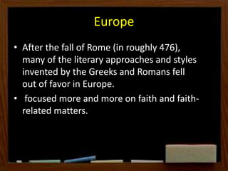Europe
• After the fall of Rome (in roughly 476),
many of the literary approaches and styles
invented by the Greeks and Romans fell
out of favor in Europe.
• focused more and more on faith and faith-
related matters.
 