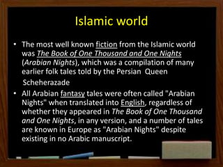 Islamic world
• The most well known fiction from the Islamic world
was The Book of One Thousand and One Nights
(Arabian Nights), which was a compilation of many
earlier folk tales told by the Persian Queen
Scheherazade
• All Arabian fantasy tales were often called "Arabian
Nights" when translated into English, regardless of
whether they appeared in The Book of One Thousand
and One Nights, in any version, and a number of tales
are known in Europe as "Arabian Nights" despite
existing in no Arabic manuscript.
 