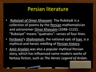 Persian literature
• Rubaiyat of Omar Khayyam. The Rubáiyát is a
collection of poems by the Persian mathematician
and astronomer Omar Khayyám (1048–1122).
"Rubaiyat" means "quatrains": verses of four lines.
• Ferdowsi's Shahnameh, the national epic of Iran, is a
mythical and heroic retelling of Persian history.
• Amir Arsalan was also a popular mythical Persian
story, which has influenced some modern works of
fantasy fiction, such as The Heroic Legend of Arslan.
 