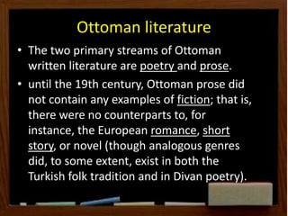 Ottoman literature
• The two primary streams of Ottoman
written literature are poetry and prose.
• until the 19th century, Ottoman prose did
not contain any examples of fiction; that is,
there were no counterparts to, for
instance, the European romance, short
story, or novel (though analogous genres
did, to some extent, exist in both the
Turkish folk tradition and in Divan poetry).
 