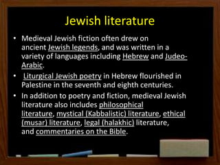 Jewish literature
• Medieval Jewish fiction often drew on
ancient Jewish legends, and was written in a
variety of languages including Hebrew and Judeo-
Arabic.
• Liturgical Jewish poetry in Hebrew flourished in
Palestine in the seventh and eighth centuries.
• In addition to poetry and fiction, medieval Jewish
literature also includes philosophical
literature, mystical (Kabbalistic) literature, ethical
(musar) literature, legal (halakhic) literature,
and commentaries on the Bible.
 