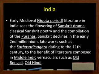 India
• Early Medieval (Gupta period) literature in
India sees the flowering of Sanskrit drama,
classical Sanskrit poetry and the compilation
of the Puranas. Sanskrit declines in the early
2nd millennium, late works such as
the Kathasaritsagara dating to the 11th
century, to the benefit of literature composed
in Middle Indic vernaculars such as Old
Bengali, Old Hindi.
 