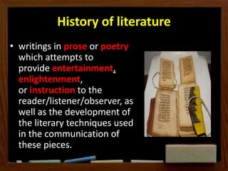 History of literature
• writings in prose or poetry
which attempts to
provide entertainment,
enlightenment,
or instruction to the
reader/listener/observer, as
well as the development of
the literary techniques used
in the communication of
these pieces.
 
