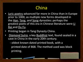 China
• Lyric poetry advanced far more in China than in Europe
prior to 1000, as multiple new forms developed in
the Han, Tang, and Song dynasties: perhaps the
greatest poets of this era in Chinese literature were Li
Bai and Du Fu.
• Printing began in Tang Dynasty China.
• Diamond Sutra, a key Buddhist text, found sealed in a
cave in China in the early 20th century.
- oldest known dated printed book, with a
printed date of 868. The method used was block
printing.
 