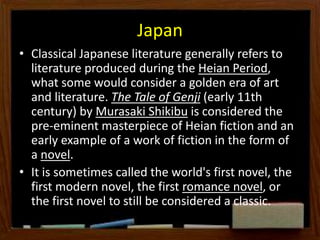 Japan
• Classical Japanese literature generally refers to
literature produced during the Heian Period,
what some would consider a golden era of art
and literature. The Tale of Genji (early 11th
century) by Murasaki Shikibu is considered the
pre-eminent masterpiece of Heian fiction and an
early example of a work of fiction in the form of
a novel.
• It is sometimes called the world's first novel, the
first modern novel, the first romance novel, or
the first novel to still be considered a classic.
 