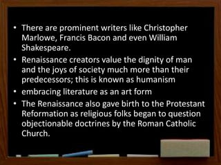 • There are prominent writers like Christopher
Marlowe, Francis Bacon and even William
Shakespeare.
• Renaissance creators value the dignity of man
and the joys of society much more than their
predecessors; this is known as humanism
• embracing literature as an art form
• The Renaissance also gave birth to the Protestant
Reformation as religious folks began to question
objectionable doctrines by the Roman Catholic
Church.
 