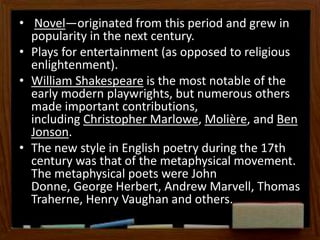 • Novel—originated from this period and grew in
popularity in the next century.
• Plays for entertainment (as opposed to religious
enlightenment).
• William Shakespeare is the most notable of the
early modern playwrights, but numerous others
made important contributions,
including Christopher Marlowe, Molière, and Ben
Jonson.
• The new style in English poetry during the 17th
century was that of the metaphysical movement.
The metaphysical poets were John
Donne, George Herbert, Andrew Marvell, Thomas
Traherne, Henry Vaughan and others.
 