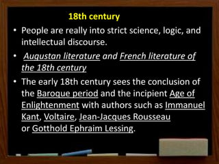 18th century
• People are really into strict science, logic, and
intellectual discourse.
• Augustan literature and French literature of
the 18th century
• The early 18th century sees the conclusion of
the Baroque period and the incipient Age of
Enlightenment with authors such as Immanuel
Kant, Voltaire, Jean-Jacques Rousseau
or Gotthold Ephraim Lessing.
 