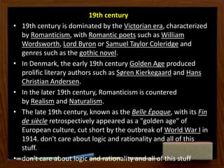 19th century
• 19th century is dominated by the Victorian era, characterized
by Romanticism, with Romantic poets such as William
Wordsworth, Lord Byron or Samuel Taylor Coleridge and
genres such as the gothic novel.
• In Denmark, the early 19th century Golden Age produced
prolific literary authors such as Søren Kierkegaard and Hans
Christian Andersen.
• In the later 19th century, Romanticism is countered
by Realism and Naturalism.
• The late 19th century, known as the Belle Époque, with its Fin
de siècle retrospectively appeared as a "golden age" of
European culture, cut short by the outbreak of World War I in
1914. don't care about logic and rationality and all of this
stuff.
• don't care about logic and rationality and all of this stuff
 