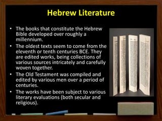 Hebrew Literature
• The books that constitute the Hebrew
Bible developed over roughly a
millennium.
• The oldest texts seem to come from the
eleventh or tenth centuries BCE. They
are edited works, being collections of
various sources intricately and carefully
woven together.
• The Old Testament was compiled and
edited by various men over a period of
centuries.
• The works have been subject to various
literary evaluations (both secular and
religious).
 