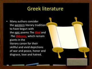 Greek literature
• Many authors consider
the western literary tradition
to have begun with
the epic poems The Iliad and
The Odyssey, which remain
giants in the
literary canon for their
skillful and vivid depictions
of war and peace, honor and
disgrace, love and hatred.
 