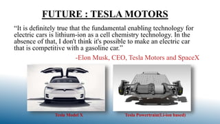 FUTURE : TESLA MOTORS
“It is deﬁnitely true that the fundamental enabling technology for
electric cars is lithium-ion as a cell chemistry technology. In the
absence of that, I don't think it's possible to make an electric car
that is competitive with a gasoline car.”
-Elon Musk, CEO, Tesla Motors and SpaceX
Tesla Model X Tesla Powertrain(Li-ion based)
 