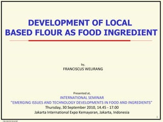 by, FRANCISCUS WELIRANG Presented at, INTERNATIONAL SEMINAR ” EMERGING ISSUES AND TECHNOLOGY DEVELOPMENTS IN FOOD AND INGREDIENTS”  Thursday, 30 September 2010, 14.45 - 17.00 Jakarta International Expo Kemayoran, Jakarta, Indonesia DEVELOPMENT OF LOCAL  BASED FLOUR AS FOOD INGREDIENT 1 FW/SD/IX/2010/SP 
