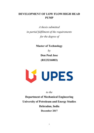 i
DEVELOPMENT OF LOW FLOW/HIGH HEAD
PUMP
A thesis submitted
in partial fulfilment of the requirements
for the degree of
Master of Technology
by
Don Poul Jose
(R123216003)
to the
Department of Mechanical Engineering
University of Petroleum and Energy Studies
Dehradun, India
December 2017
 