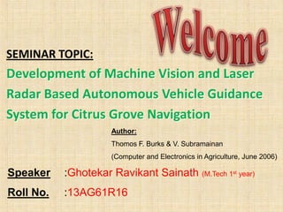 SEMINAR TOPIC:

Development of Machine Vision and Laser
Radar Based Autonomous Vehicle Guidance
System for Citrus Grove Navigation
Author:
Thomos F. Burks & V. Subramainan
(Computer and Electronics in Agriculture, June 2006)

Speaker

:Ghotekar Ravikant Sainath (M.Tech 1st year)

Roll No.

:13AG61R16

 