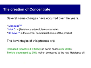 The creation of Concentrate
Several name changes have occurred over the years.
* MegaBacTM
 * M.A.C. – (Melaleuca alternifolia concentrate).
* 98 AliveTM is the current commercial name of the product
The advantages of this process are:
Increased Bioactive & Efficacy (in some cases over 200X)
 Toxicity decreased by 30% (when compared to the raw Melaleuca oil)
10
 