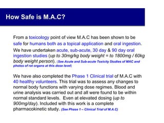How Safe is M.A.C?
From a toxicology point of view M.A.C has been shown to be
safe for humans both as a topical application and oral ingestion.
We have undertaken acute, sub-acute, 30 day & 90 day oral
ingestion studies (up to 30mg/kg body weight = to 1800mg / 60kg
body weight person). (See Acute and Sub-acute Toxicity Studies of MAC and
photos of rat organs at this dose level)
 We have also completed the Phase 1 Clinical trial of M.A.C with
40 healthy volunteers. This trial was to assess any changes to
normal body functions with varying dose regimes. Blood and
urine analysis was carried out and all were found to be within
normal standard levels. Even at elevated dosing (up to
900mg/day). Included with this work is a complete
pharmacokinetic study. (See Phase 1 – Clinical Trial of M.A.C)
11
 