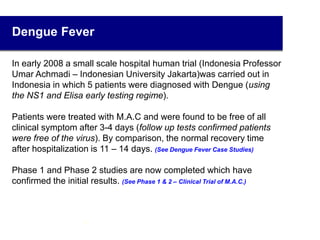 Dengue Fever
In early 2008 a small scale hospital human trial (Indonesia Professor
Umar Achmadi – Indonesian University Jakarta)was carried out in
Indonesia in which 5 patients were diagnosed with Dengue (using
the NS1 and Elisa early testing regime).
Patients were treated with M.A.C and were found to be free of all
clinical symptom after 3-4 days (follow up tests confirmed patients
were free of the virus). By comparison, the normal recovery time
after hospitalization is 11 – 14 days. (See Dengue Fever Case Studies)
Phase 1 and Phase 2 studies are now completed which have
confirmed the initial results. (See Phase 1 & 2 – Clinical Trial of M.A.C.)
17
 