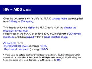 HIV – AIDS (Cont.)
Over the course of the trial differing M.A.C dosage levels were applied
from 300mg to 900mg/day.
The results show the higher the M.A.C dose level the greater the
reduction in viral load.
Regardless of the M.A.C dose level (300-900mg/day) the CD4 levels
increased and have stayed within a small variation range.
All patients have:
•Increased CD4 levels (average 168%)
•Decreased viral levels (average 83%*)
* There were no before treatment viral load levels taken. Southern Research, USA
states that the normal viral load level for AIDS patients averages 70,000. Using this
figure the actual viral load decrease would be closer to 80%
24
 